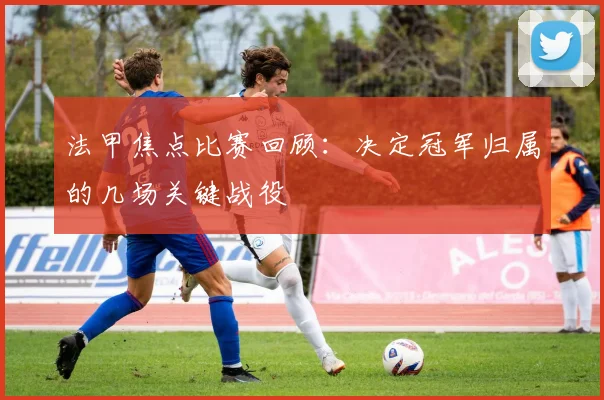 法甲焦点比赛回顾：决定冠军归属的几场关键战役