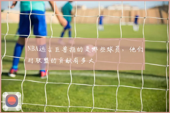 NBA远古巨兽指的是哪些球员，他们对联盟的贡献有多大