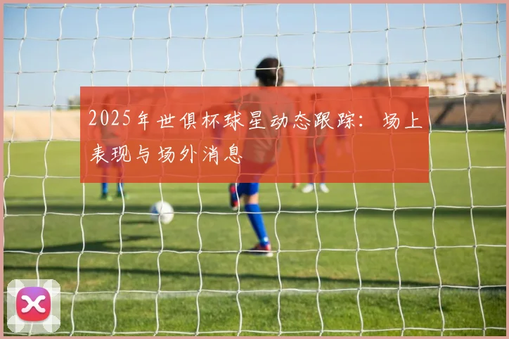 2025年世俱杯球星动态跟踪：场上表现与场外消息