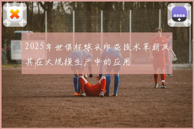 2025年世俱杯球衣印花技术革新及其在大规模生产中的应用